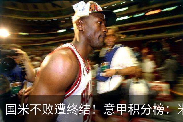 国米不败遭终结！意甲积分榜：米兰升第4，国米多赛1场与蓝鹰同分