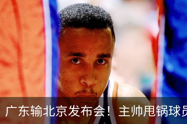 广东输北京发布会！主帅甩锅球员，博日奇惨败后直指难受！