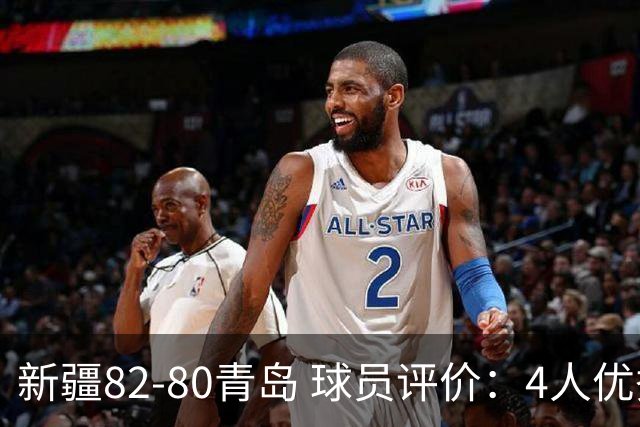 新疆82-80青岛 球员评价：4人优秀，2人及格，4人低迷