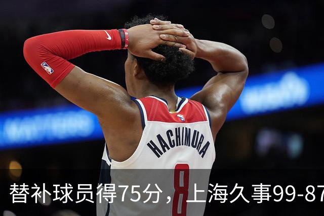 替补球员得75分，上海久事99-87轻取广东宏远
