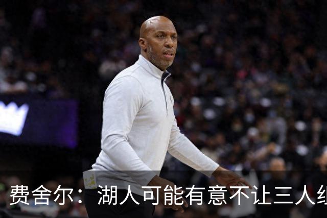 费舍尔：湖人可能有意不让三人组提前亮相 避免暴露新赛季打法