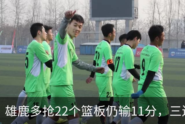 雄鹿多抢22个篮板仍输11分，三连败暴露关键回合短板