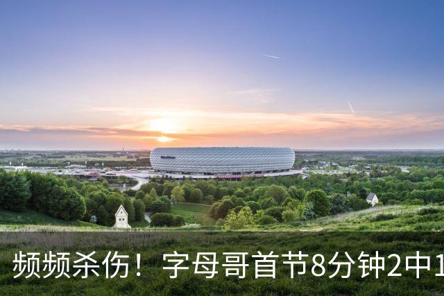频频杀伤！字母哥首节8分钟2中1拿到8分 罚球7中6